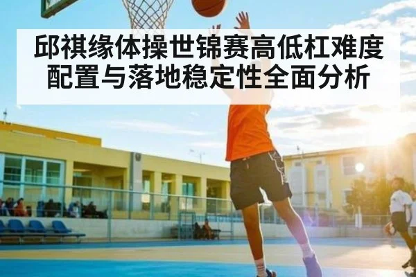 邱祺缘体操世锦赛高低杠难度配置与落地稳定性全面分析（NG28）